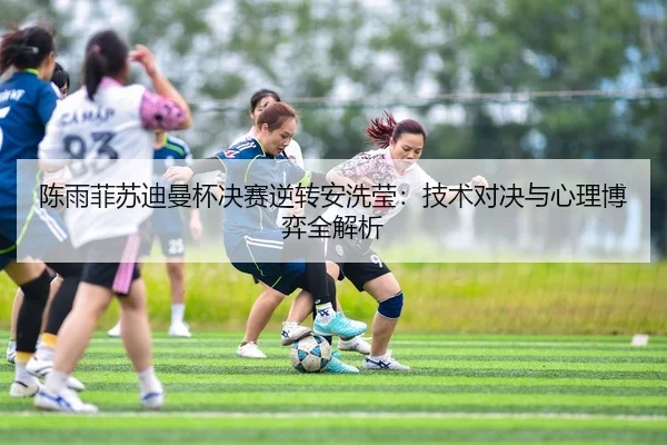 陈雨菲苏迪曼杯决赛逆转安洗莹：技术对决与心理博弈全解析
