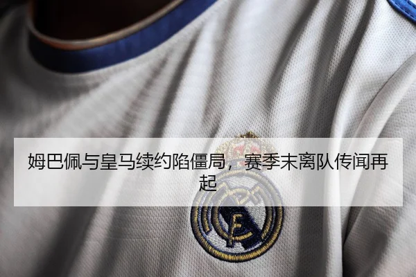 姆巴佩与皇马续约陷僵局，赛季末离队传闻再起
